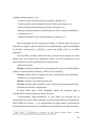 incendios, derrames químicos, etc.).
- Eventos de origen criminal (secuestros, asesinatos, sabotajes, etc.).
- Asuntos jurídicos (de discriminación racial, de abuso sexual, plagios, etc.).
- Hechos de tipo económico (bancarrota, fraude, corrupción, etc.).
- Retirada de productos (defectos de fabricación, por utilizar sustancias prohibidas en
su elaboración, etc.).
- Ataques informáticos (virus, entrada de hackers a sistemas, etc.)72.

Entre las tipologías de crisis expuestas por Enrique, se destacan cuatro: las crisis en
función de sus orígenes; según la naturaleza de los acontecimientos; según las posibilidades
de preverlas, consecuencias y evolución; y sucesos que pueden ocurrir en el ámbito
empresarial.
José Luis Piñuel, en tantlo, clasifica las crisis en función de sus orígenes, los cuales
pueden surgir en el entorno de las Relaciones Sociales, en el de las Relaciones con el
Entorno Humano y en el de las Relaciones de Comunicaciones:
- Relaciones Sociales:
Internas: relaciones de producción en una organización (como por ejemplo despidos,
cambios en la dirección de las empresas, conflicto con los sindicatos).
Externas: cambios políticos, huelgas en el sector, crack la bolsa, nuevas legislación.
- Relaciones con el entorno humano:
Internas: accidentes en la cadena de producción.
Externas: atentados, guerra, accidente exterior, defectos en la producción que hayan
acarreado intoxicaciones, contaminación.
El mismo Piñuel, junto a M.H. Westphalen, planteó otra tropología según la
naturaleza de los acontecimientos que suscitan las crisis:
- Acontecimientos objetivos/Subjetivos: la crisis puede ser provocada por un
acontecimiento de carácter objetivo (atentado, accidente, huelga, defectos de la producción,
Oferta Pública de Acciones,…) o un acontecimiento de origen subjetivo (enfrentamiento
protagonizado por una empresa de la competencia, unas declaraciones de algún accionista).
72
Rojas, Octavio. La Comunicación en Momentos de Crisis. Revista
http://www.cem.itesm.mx/dacs/publicaciones/logos/anteriores/n30/orojas.html

electrónica

Razón

y

Palabra.

46

 