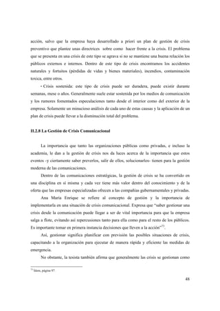 acción, salvo que la empresa haya desarrollado a priori un plan de gestión de crisis
preventivo que plantee unas directrices sobre como hacer frente a la crisis. El problema
que se presenta en una crisis de este tipo se agrava si no se mantiene una buena relación los
públicos externos e internos. Dentro de este tipo de crisis encontramos los accidentes
naturales y fortuitos (pérdidas de vidas y bienes materiales), incendios, contaminación
toxica, entre otros.
- Crisis sostenida: este tipo de crisis puede ser duradera, puede existir durante
semanas, mese o años. Generalmente suele estar sostenida por los medios de comunicación
y los rumores fomentados especulaciones tanto desde el interior como del exterior de la
empresa. Solamente un minucioso análisis de cada uno de estas causas y la aplicación de un
plan de crisis puede llevar a la disminución total del problema.

II.2.8 La Gestión de Crisis Comunicacional

La importancia que tanto las organizaciones públicas como privadas, e incluso la
academia, le dan a la gestión de crisis nos da luces acerca de la importancia que estos
eventos -y ciertamente saber preverlos, salir de ellos, solucionarlos- tienen para la gestión
moderna de las comunicaciones.
Dentro de las comunicaciones estratégicas, la gestión de crisis se ha convertido en
una disciplina en sí misma y cada vez tiene más valor dentro del conocimiento y de la
oferta que las empresas especializadas ofrecen a las compañías gubernamentales y privadas.
Ana María Enrique se refiere al concepto de gestión y la importancia de
implementarla en una situación de crisis comunicacional. Expresa que “saber gestionar una
crisis desde la comunicación puede llegar a ser de vital importancia para que la empresa
salga a flote, evitando así repercusiones tanto para ella como para el resto de los públicos.
Es importante tomar en primera instancia decisiones que lleven a la acción”73.
Así, gestionar significa planificar con previsión las posibles situaciones de crisis,
capacitando a la organización para ejecutar de manera rápida y eficiente las medidas de
emergencia.
No obstante, la tesista también afirma que generalmente las crisis se gestionan como
73

Ídem, página 97.

48

 