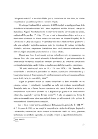 1970 pronto envolvió a las universidades que se convirtieron en una suerte de versión
concentrada de los conflictos políticos y sociales del país.
El golpe de Estado del 11 de septiembre de 1973 significó un quiebre profundo de la
situación de las universidades en Chile. Una de las primeras medidas llevadas a cabo por la
dictadura de Augusto Pinochet consistió en intervenir a todas las universidades del estado,
mediante el Decreto Ley Nº 50 de 1973, por el cual se designaban militares activos y en
retiro como rectores de las instituciones (conocidos como los rectores delegados). En la
Universidad de Chile fue designado el General de la Fuerza Aérea César Ruiz, quien lleva a
cabo una profunda y meticulosa purga de todos los opositores del régimen en todas las
facultades, institutos y organismos dependientes, tanto en el estamento académico como
entre los propios estudiantes y funcionarios de la casa de estudio.
Durante esta época la universidad sufre de profundos recortes presupuestarios con
diversos fines, tales como reducir el tamaño de la universidad, al igual como medida de
liberalización del mercado universitario altamente concentrado. La comunidad universitaria
opositora fue expulsada, siendo víctima en muchos casos de torturas, exilios y asesinatos.
“El gasto público cayó entre un 15 y 35% entre 1974 y 1980, forzando a las
universidades a abandonar la gratuidad de los estudios y comenzar a cobrar aranceles y a
buscar otras fuentes de financiamiento. El autofinanciamiento en las universidades chilenas
creció de 13,5 a 26,9% entre 1965 y 1980”82.
Según el gobierno militar, el sistema universitario se había traducido “en un
esquema cerrado y virtualmente monopólico de ocho universidades sustancialmente
financiadas todas por el Estado, las que escapaban a todo control de eficacia y eficiencia,
convirtiéndose en las únicas entidades de la República que gozan de un financiamiento
estatal alto, asegurado y carente de todo control”83. A ello se agregaba una forma de
gobierno democrática que había polarizado el sistema por el intento de poder político de
instrumentalizar las instituciones formadoras.
Con el fin de romper con la centralización de la educación, por medio del DFL Nº 1
de 3 de enero de 1981, se les otorgó la independencia a todos los Colegios Regionales
Universitarios, fusionándolos con las sedes de la Universidad Técnica del Estado, y creando
las llamadas universidades regionales. Así las sedes vivieron la siguiente transformación:
82
83

Ídem, página 20.
Ídem,.

55

 