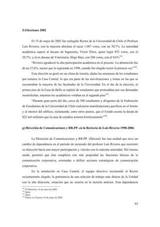 f) Elecciones 2002

El 15 de mayo de 2002 fue reelegido Rector de la Universidad de Chile el Profesor
Luis Riveros, con la mayoría absoluta al sacar 1.087 votos, con un 50,7%. La autoridad
académica superó al decano de Ingeniería, Víctor Pérez, quien logró 852 votos, con el
39,7%; y al ex decano de Veterinaria, Iñigo Díaz, con 206 votos, con el 9,6%101.
“Riveros agradeció la alta participación académica en el proceso. La abstención fue
de un 27,6%, menor que la registrada en 1998, cuando fue elegido rector la primera vez”102.
Esta elección se gestó en un clima de tensión, dadas las amenazas de los estudiantes
por tomarse la Casa Central, lo que era parte de las movilizaciones y tomas en las que se
encontraban la mayoría de las facultades de la Universidad. En el día de la elección, el
primer piso de la Casa de Bello se repletó de estudiantes que protestaban por sus demandas
insatisfechas, mientras los académicos votaban en el segundo piso103.
“Durante gran parte del día, cerca de 300 estudiantes y dirigentes de la Federación
de Estudiantes de la Universidad de Chile realizaron manifestaciones pacíficas en el frontis
y al interior del edificio, reclamando, entre otros puntos, que el Estado asuma la deuda de
$22 mil millones que la casa de estudios arrastra históricamente”104.

g) Dirección de Comunicaciones y RR.PP. en la Rectoría de Luis Riveros 1998-2006

La Dirección de Comunicaciones y RR.PP. (Dircom) fue una unidad que tuvo un
cambio de dependencia en el período de rectorado del profesor Luis Riveros que reorientó
su dirección hacia una mayor participación y vínculo con la máxima autoridad. Del mismo
modo, permitió que ésta cumpliera con más propiedad las funciones básicas de la
comunicación corporativa, orientadas a definir acciones estratégicas de comunicación
corporativa.
En la instalación en Casa Central, el equipo directivo recomendó al Rector
recientemente elegido, la pertinencia de una relación de trabajo más directa de la Unidad
con la alta dirección, situación que no ocurría en la rectoría anterior. Esta dependencia
101

El Mercurio, 16 de mayo de 2002.
Idem.
103
Idem.
104
Diario La Tercera, 16 de mayo de 2002.
102

63

 