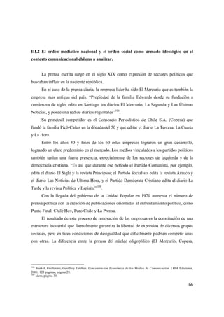 III.2 El orden mediático nacional y el orden social como armado ideológico en el
contexto comunicacional chileno a analizar.

La prensa escrita surge en el siglo XIX como expresión de sectores políticos que
buscaban influir en la naciente república.
En el caso de la prensa diaria, la empresa líder ha sido El Mercurio que es también la
empresa más antigua del país. “Propiedad de la familia Edwards desde su fundación a
comienzos de siglo, edita en Santiago los diarios El Mercurio, La Segunda y Las Últimas
Noticias, y posee una red de diarios regionales”108.
Su principal competidor es el Consorcio Periodístico de Chile S.A. (Copesa) que
fundó la familia Picó-Cañas en la década del 50 y que editar el diario La Tercera, La Cuarta
y La Hora.
Entre los años 40 y fines de los 60 estas empresas lograron un gran desarrollo,
logrando un claro predominio en el mercado. Los medios vinculados a los partidos políticos
también tenían una fuerte presencia, especialmente de los sectores de izquierda y de la
democracia cristiana. “Es así que durante ese período el Partido Comunista, por ejemplo,
edita el diario El Siglo y la revista Principios; el Partido Socialista edita la revista Arauco y
el diario Las Noticias de Ultima Hora, y el Partido Demócrata Cristiano edita el diario La
Tarde y la revista Política y Espíritu”109.
Con la llegada del gobierno de la Unidad Popular en 1970 aumenta el número de
prensa política con la creación de publicaciones orientadas al enfrentamiento político, como
Punto Final, Chile Hoy, Puro Chile y La Prensa.
El resultado de este proceso de renovación de las empresas es la constitución de una
estructura industrial que formalmente garantiza la libertad de expresión de diversos grupos
sociales, pero en tales condiciones de desigualdad que difícilmente podrían competir unas
con otras. La diferencia entre la prensa del núcleo oligopólico (El Mercurio, Copesa,

108

Sunkel, Guillermo; Geoffroy Esteban. Concentración Económica de los Medios de Comunicación. LOM Ediciones,
2001. 123 páginas, página 29.
109
Idem, página 30.

66

 