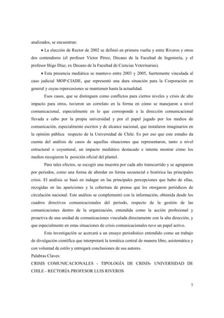 analizados, se encuentran:
• La elección de Rector de 2002 se definió en primera vuelta y entre Riveros y otros
dos contendores (el profesor Víctor Pérez, Decano de la Facultad de Ingeniería, y el
profesor Iñigo Díaz, ex Decano de la Facultad de Ciencias Veterinarias).
• Esta presencia mediática se mantuvo entre 2003 y 2005, fuertemente vinculada al
caso judicial MOP-CIADE, que representó una dura situación para la Corporación en
general y cuyas repercusiones se mantienen hasta la actualidad.
Esos casos, que se distinguen como conflictos para ciertos niveles y crisis de alto
impacto para otros, tuvieron un correlato en la forma en cómo se manejaron a nivel
comunicacional, especialmente en lo que corresponde a la dirección comunicacional
llevada a cabo por la propia universidad y por el papel jugado por los medios de
comunicación, especialmente escritos y de alcance nacional, que instalaron imaginarios en
la opinión pública respecto de la Universidad de Chile. Es por eso que este estudio da
cuenta del análisis de casos de aquellas situaciones que representaron, tanto a nivel
estructural o coyuntural, un impacto mediático destacado e intenta mostrar cómo los
medios recogieron la posición oficial del plantel.
Para tales efectos, se escogió una muestra por cada año transcurrido y se agruparon
por periodos, como una forma de abordar en forma secuencial e histórica las principales
crisis. El análisis se basó en indagar en las principales percepciones que hubo de ellas,
recogidas en las apariciones y la cobertura de prensa que les otorgaron periódicos de
circulación nacional. Este análisis se complementó con la información, obtenida desde los
cuadros directivos comunicacionales del periodo, respecto de la gestión de las
comunicaciones dentro de la organización, entendida como la acción profesional y
proactiva de una unidad de comunicaciones vinculada directamente con la alta dirección, y
que especialmente en estas situaciones de crisis comunicacionales tuvo un papel activo.
Esta investigación se acercará a un ensayo periodístico entendido como un trabajo
de divulgación científica que interpretará la temática central de manera libre, asistemática y
con voluntad de estilo y entregará conclusiones de sus autores.
Palabras Claves:
CRISIS COMUNICACIONALES - TIPOLOGÍA DE CRISIS- UNIVERSIDAD DE
CHILE - RECTORÍA PROFESOR LUIS RIVEROS
7

 