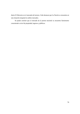 diario El Mercurio en el mercado de lectores. Cabe destacar que La Nación se encuentra en
una situación marginal en ambos mercados.
Se puede concluir que el mercado de la prensa nacional se encuentra fuertemente
concentrado a nivel de propiedad, ingresos y públicos.

70

 