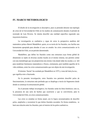 IV. MARCO METODOLOGICO
El diseño de la investigación es descriptivo, pues se pretende detectar una tipología
de crisis de la Universidad de Chile en los medios de comunicación durante el período de
rectorado de Luis Riveros. Se intenta describir una realidad específica siguiendo una
trayectoria histórica.
La investigación es cualitativa y sigue de cerca la perspectiva analítica del
matemático polaco Benoit Mandelbrot, quien, en su teoría de los fractales, nos facilita una
herramienta apropiada para abordar el caso en estudio: las crisis comunicacionales en la
Universidad de Chile, en un período determinado.
Mandelbrot, que define los fractales como una estructura cuya forma global de
dinamismo se repite en diversas escalas locales en el mismo sistema, nos permite contar
con una metodología que nos proporciona una misma vista desde todas las escalas y es útil
para modelizar fenómenos matemáticos o físicos, ciertamente, pero también aquellos de la
vida cotidiana, como las crisis comunicacionales que son objeto de esta investigación.
El término ‘fractal’ fue acuñado por Mandelbrot en 1975 y viene del latín fractus,
que significa roto o fracturado.
En la presente investigación, estos fractales nos permiten describir polos de
funcionamiento, la estructura más profunda que se despliega a través de fragmentos desde
donde se construye la estructuración global.
En el presente trabajo investigativo, los fractales serán los hitos históricos; esto es,
la presencia de una serie de hechos que ocurrieron y que se convirtieron, para la
Universidad de Chile, en crisis comunicacionales.
Las crisis se estudian en forma anual, con la lógica axiomatizadora de describir
polos, ampliarlos y reconstruir lo que dichos fractales esconden. En forma estadística, se
hará una relación entre los fractales, pero al interior de los polos cualitativos.

71

 
