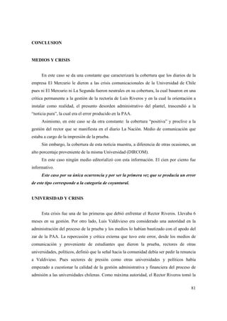 CONCLUSION

MEDIOS Y CRISIS

En este caso se da una constante que caracterizará la cobertura que los diarios de la
empresa El Mercurio le dieron a las crisis comunicacionales de la Universidad de Chile
pues ni El Mercurio ni La Segunda fueron neutrales en su cobertura, la cual basaron en una
crítica permanente a la gestión de la rectoría de Luis Riveros y en la cual la orientación a
instalar como realidad, el presunto desorden administrativo del plantel, trascendió a la
“noticia pura”, la cual era el error producido en la PAA.
Asimismo, en este caso se da otra constante: la cobertura “positiva” y proclive a la
gestión del rector que se manifiesta en el diario La Nación. Medio de comunicación que
estaba a cargo de la impresión de la prueba.
Sin embargo, la cobertura de esta noticia muestra, a diferencia de otras ocasiones, un
alto porcentaje proveniente de la misma Universidad (DIRCOM).
En este caso ningún medio editorializó con esta información. El cien por ciento fue
informativo.
Este caso por su única ocurrencia y por ser la primera vez que se producía un error
de este tipo corresponde a la categoría de coyuntural.

UNIVERSIDAD Y CRISIS

Esta crisis fue una de las primeras que debió enfrentar el Rector Riveros. Llevaba 6
meses en su gestión. Por otro lado, Luis Valdivieso era considerado una autoridad en la
administración del proceso de la prueba y los medios lo habían bautizado con el apodo del
zar de la PAA. La repercusión y crítica externa que tuvo este error, desde los medios de
comunicación y proveniente de estudiantes que dieron la prueba, rectores de otras
universidades, políticos, definió que la señal hacia la comunidad debía ser pedir la renuncia
a Valdivieso. Pues sectores de presión como otras universidades y políticos había
empezado a cuestionar la calidad de la gestión administrativa y financiera del proceso de
admisión a las universidades chilenas. Como máxima autoridad, el Rector Riveros tomó la
81

 