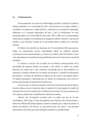 I.1.

Problematización

Esta investigación tuvo como eje central indagar, describir y analizar los conflictos
internos generados en la Universidad de Chile –con relevancia en el espacio público y
vinculados a la disputa por el poder político y económico en un periodo de importantes
inflexiones en el momento democrático del país- y que se transformaron en crisis
comunicacionales en la Universidad de Chile entre 1998 y 2006, con la correspondiente
representación mediática en la instalación de imaginarios públicos referidos a esta casa de
estudios y, por extensión, al papel de la universidad estatal y pública en el concierto
nacional.
El objetivo fue describir las situaciones de la Universidad de Chile que, para los
medios de comunicación escritos, especialmente diarios de cobertura nacional,
constituyeron crisis comunicacionales y, a través de su análisis, tratar de descubrir si estas
crisis representaron en la institución una profundización de la crisis estructural o coyuntural
emergente.
Lo anterior se articula con el análisis de las políticas comunicacionales de la
universidad que operaron durante ese periodo y este análisis se realizó con sentido
proyectivo al sostener que si hay situaciones estructurales que se sabe afectarán a la
institución, se podrían enfrentar de una manera más proactiva y tratando de solucionarlas
previamente o, al menos, de minimizar su impacto no sólo externo, sino también interno.
Un impacto potenciado o minimizado por los medios de comunicación, cuya acción se
presume relevante para el desarrollo de la misma crisis.
Es por eso que, se insiste en este punto, una de las motivaciones que dieron origen a
esta tesis radica en que es importante dejar un registro del rol que jugaron los medios de
comunicación en las crisis respecto de su cobertura de las mismas, así como la presencia de
otros agentes y poderes que se manifestaron a través de los medios.
Además, esta investigación considera como un aporte que una de las dos
investigadoras, Ruth Tapia, se haya desempeñado como Directora de Comunicaciones y
Relaciones Públicas del plantel académico durante el período que es objeto de estudio, la
rectoría del profesor Luis Riveros, lo cual permite tener una mayor y más profunda
aproximación a los hechos que serán analizados cuantitativa y cualitativamente.
9

 