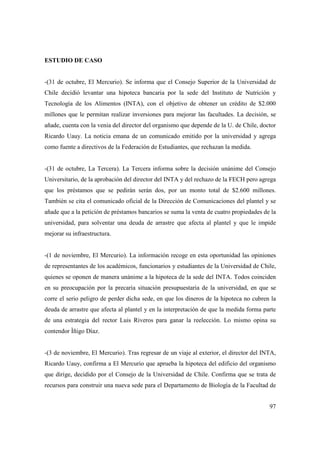 ESTUDIO DE CASO

-(31 de octubre, El Mercurio). Se informa que el Consejo Superior de la Universidad de
Chile decidió levantar una hipoteca bancaria por la sede del Instituto de Nutrición y
Tecnología de los Alimentos (INTA), con el objetivo de obtener un crédito de $2.000
millones que le permitan realizar inversiones para mejorar las facultades. La decisión, se
añade, cuenta con la venia del director del organismo que depende de la U. de Chile, doctor
Ricardo Uauy. La noticia emana de un comunicado emitido por la universidad y agrega
como fuente a directivos de la Federación de Estudiantes, que rechazan la medida.

-(31 de octubre, La Tercera). La Tercera informa sobre la decisión unánime del Consejo
Universitario, de la aprobación del director del INTA y del rechazo de la FECH pero agrega
que los préstamos que se pedirán serán dos, por un monto total de $2.600 millones.
También se cita el comunicado oficial de la Dirección de Comunicaciones del plantel y se
añade que a la petición de préstamos bancarios se suma la venta de cuatro propiedades de la
universidad, para solventar una deuda de arrastre que afecta al plantel y que le impide
mejorar su infraestructura.

-(1 de noviembre, El Mercurio). La información recoge en esta oportunidad las opiniones
de representantes de los académicos, funcionarios y estudiantes de la Universidad de Chile,
quienes se oponen de manera unánime a la hipoteca de la sede del INTA. Todos coinciden
en su preocupación por la precaria situación presupuestaria de la universidad, en que se
corre el serio peligro de perder dicha sede, en que los dineros de la hipoteca no cubren la
deuda de arrastre que afecta al plantel y en la interpretación de que la medida forma parte
de una estrategia del rector Luis Riveros para ganar la reelección. Lo mismo opina su
contendor Ìñigo Díaz.

-(3 de noviembre, El Mercurio). Tras regresar de un viaje al exterior, el director del INTA,
Ricardo Uauy, confirma a El Mercurio que aprueba la hipoteca del edificio del organismo
que dirige, decidido por el Consejo de la Universidad de Chile. Confirma que se trata de
recursos para construir una nueva sede para el Departamento de Biología de la Facultad de
97

 