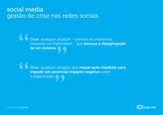 social media
gestão de crise nas redes sociais


                                   Crise: qualquer situação – prevista ou imprevista,
                                   previsível ou imprevisível – que ameaça a desagregação
                                   de um sistema.




                                   Crise: qualquer situação que requer ação imediata para
                                   impedir um potencial impacto negativo sobre
                                   a organização.




© 2012 Copyright Ci Global Media
 