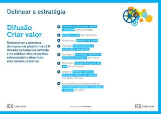 Delinear a estratégia

Difusão                        Comunicar de forma rápida
                               e eficiente com os Media.

Criar valor                    Ampliar a rede de contactos.

                               Potenciar a geração de Leads.
Desenvolver a presença
da marca nas plataformas 2.0   Partilhar conhecimento e
(focada na temática definida   conteúdos relevantes ;
e no público-alvo específico   Divulgar a estratégia, objetivos,
selecionado) e dinamizar       produtos e serviços da marca.
essa mesma presença.
                               Promover campanhas junto da
                               rede de contactos.

                               Seguir e interagir com os
                               principais líderes de opinião
                               nas Redes Sociais.

                               Acompanhar proativamente as
                               principais tendências, novidades
                               e eventos do setor.




                                     © 2012 Copyright Ci Global Media
 