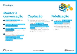 Estratégia


Manter a
conversação                              Captação                                 Fidelização
  Participar de forma ativa nas           A difusão de informação e a              É importante criar um vínculo
  redes e plataformas.                    conversação geram interatividade         forte, fluído, bidirecional e
                                          capaz de criar vínculos                  de longo prazo. Isso implica
  Comunicar, partilhar, responder,        emocionais que resultam em               compromisso, compreender
  sugerir, recomendar.                    afinidade e confiança para com           os conteúdos, as relações
  Promover o relacionamento para          a marca, dando origem a uma              e a comunidade que envolve
  atrair interesse, visitas e troca de    comunidade coesa, mesmo que              a marca.
  experiências.                           geograficamente dispersa.

  A conversação é também uma
  excelente forma de investigar,
  conhecer necessidades,
  oportunidades e tendências
  de mercado.




                                               © 2012 Copyright Ci Global Media
 