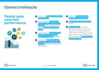 Operacionalização

Passos para                Fazer uma listagem de todos os
                           sites da marca.
                                                                    Definir e criar alertas que
                                                                    permitam monitorização;
uma boa                    Listar todas as plataformas              Registar todas as plataformas
performance                digitais em que a marca está             criadas;
                           presente, bem como procurar
                           outras presenças da marca                Adicionar links: em cada
            5º             online.                                  plataforma digital é essencial
       3º                                                           descrever a empresa/marca/
  2º        4º        6º   Listar todos os colaboradores            responsável e linkar para o site/
                           envolvidos na gestão das                 página de vendas. É importante
       1º        7º
                           plataformas digitais da marca.           também fazer o cross link para
                                                                    beneficiar o SEO.
                           Analisar os utilizadores que
                           adicionam conteúdo sobre a
                           empresa e fazer uma lista com
                           comentários.




                                 © 2012 Copyright Ci Global Media
 