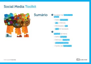 Social Media Toolkit

                                   Sumário   Socializar nas plataformas
                                             digitais:

                                             > Dados estatísticos.

                                             > ROI e métricas.

                                             > Otimização e SEO.

                                             > Crise de reputação.


                                             Ativação da marca:

                                             > Definir objetivos.

                                             > Delinear a estratégia.

                                             > Operacionalização.

                                             > Gestão das plataformas.




© 2012 Copyright Ci Global Media
 