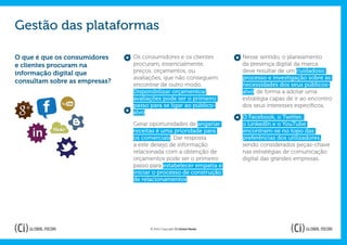 Gestão das plataformas

O que é que os consumidores    Os consumidores e os clientes            Nesse sentido, o planeamento
e clientes procuram na         procuram, essencialmente,                da presença digital da marca
informação digital que         preços, orçamentos, ou                   deve resultar de um cuidadoso
                               avaliações, que não conseguem            processo e investigação sobre as
consultam sobre as empresas?
                               encontrar de outro modo.                 necessidades dos seus públicos-
                               Disponibilizar orçamentos/               alvo, de forma a adotar uma
                               avaliações pode ser o primeiro           estratégia capaz de ir ao encontro
                               passo para se ligar ao público-          dos seus interesses específicos.
                               alvo.
                                                                        O Facebook, o Twitter,
                               Gerar oportunidades de angariar          o LinkedIn e o YouTube
                               receitas é uma prioridade para           encontram-se no topo das
                               os comerciais. Dar resposta              preferências dos utilizadores,
                               a este desejo de informação              sendo considerados peças-chave
                               relacionada com a obtenção de            nas estratégias de comunicação
                               orçamentos pode ser o primeiro           digital das grandes empresas.
                               passo para estabelecer empatia e
                               iniciar o processo de construção
                               de relacionamentos.




                                     © 2012 Copyright Ci Global Media
 