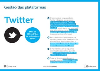 Gestão das plataformas


Twitter                                      O potencial de propagação do
                                             Twitter não pode ser ignorado.
                                             Os decisores estão no Twitter e
                                             esta é uma plataforma que pode
                                             funcionar como parte integrante do
                                             LinkedIn, sendo que o seu potencial
                                             viral o transforma numa ferramenta
              Mais de                        essencial para a comunicação B2B
            100 milhões                      (especialmente em Portugal).
           de utilizadores
                                             Recomenda-se o envio regular de
               ativos                        informações sucintas sobre produtos
                                             e/ou serviços direcionados para o
                                             universo dos jornalistas e líderes de
                                             opinião utilizadores do Twitter.

                                             É importante o envio regular de
                                             informações específicas que vão
                                             ao encontro das necessidades do
                                             público-alvo definido.

                                             Trata-se de uma solução opt-in,
                                             uma vez que os seguidores podem
                                             escolher as mensagens que veem.

                             © 2012 Copyright Ci Global Media
 