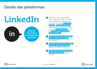 Gestão das plataformas


LinkedIn
                                             Plataforma mais direcionada
                                             para o segmento B2B, com 581
                                             mil utilizadores registados em
                                             Portugal, dos quais 65 mil são
                                             gestores; 30 mil são diretores
                                             de empresas ou departamentos;
                                             cerca de 10 mil são CEOs e mais
              Mais de                        de 7 mil ocupam cargos de
             70 milhões                      vice-presidência.
           de utilizadores
                                             Para as marcas B2B, é essencial
             registados                      criar e manter uma página
                                             no LinkedIn.

                                             Atualizar regularmente a página
                                             com os mais recentes dados
                                             sobre a atividade da marca.

                                             Angariação proactiva de novos
                                             contactos relevantes dentro
                                             do setor.




                             © 2012 Copyright Ci Global Media
 