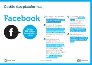Gestão das plataformas


Facebook
                                             Em média, cada utilizador       O Facebook permite
                                             tem 130 amigos e                também a criação de
                                             acompanha as páginas de         grupos, que podem
                                             80 empresas/marcas.             ser dinamizados
                                                                             de acordo com os
                                             A página de Facebook            interesses específicos,
                                             pode ajudar a empresa a         transformando-se em
              Mais de                        gerar awareness, partilhar      fóruns de discussão e
            800 milhões                      entusiasmo, desenvolver         partilha sobre a marca.
                                             lealdade para com a marca
           de utilizadores                   e fortalecer o marketing        É possível também,
               ativos                        interno.                        através do Facebook,
                                                                             convidar os membros da
                                             As atualizações de              página para eventos da
                                             estado no Facebook              marca.
                                             podem ser utilizadas para
                                             disponibilizar pequenos
                                             blocos de informação que
                                             se revelam valiosos para
                                             o desenvolvimento da
                                             liderança nos meios digitais.
                                             Essa informação deve
                                             ser atual, interessante
                                             e esclarecedora.

                             © 2012 Copyright Ci Global Media
 