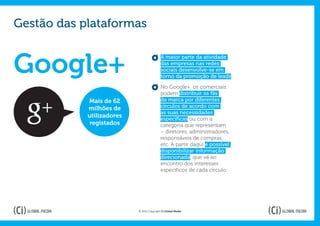 Gestão das plataformas


Google+
                                           A maior parte da atividade
                                           das empresas nas redes
                                           sociais desenvolve-se em
                                           torno da promoção de leads.

                                           No Google+, os comerciais
                                           podem distribuir os fãs
            Mais de 62                     da marca por diferentes
            milhões de                     círculos de acordo com
                                           as suas necessidades
            utilizadores                   específicas ou com a
             registados                    categoria que representam
                                           – diretores, administradores,
                                           responsáveis de compras,
                                           etc. A partir daqui é possível
                                           disponibilizar informação
                                           direcionada, que vá ao
                                           encontro dos interesses
                                           específicos de cada círculo.




                           © 2012 Copyright Ci Global Media
 