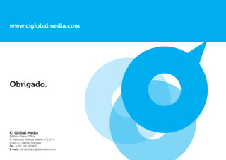 www.ciglobalmedia.com




Obrigado.




Ci Global Media
Edifício Oeiras Office
R. Marechal Teixeira Rebelo nº2, 1º H
2780-271 Oeiras, Portugal
Tel.: +351 214 419 405
E-mail: contacto@ciglobalmedia.com
 