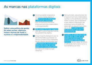 As marcas nas plataformas digitais

                                   A comunicação corporativa           Por outro lado, este processo de
                                   na era dos media digitais é         empowerment dos stakeholders
                                   um processo de adaptação            conduz a uma perda de controlo
                                   e reinvenção constante              sobre a marca, que é inevitável,
                                   que encontra no crescente           e que coloca a reputação das
                                   empowerment dos stakeholders        empresas numa situação de
                                   o principal desafio.                dependência daquilo que sobre
Definir uma política de gestão                                         ela se diz. A melhor forma
                                   Não existem fórmulas mágicas        de prevenção é, por isso, a
de redes sociais: objetivos,       para gerir a presença das marcas    monitorização.
metas e formas de medir o          nas plataformas digitais.
sucesso e a responsabilidade.                                           A política de gestão das redes
                                   O que importa destacar é que os     sociais deve, assim, ser um
                                   decisores terão que manter-se       espelho da posição e das
                                   atentos a estas novas realidades,   necessidades individuais da
                                   sendo capazes de perceber que       empresa , sendo capaz de refletir
                                   a estratégia de comunicação         a cultura da marca bem como a
                                   online deve andar de mãos           sua tolerância ao risco.
                                   dadas com a estratégia global
                                   da marca em todas as suas
                                   vertentes.




© 2012 Copyright Ci Global Media
 