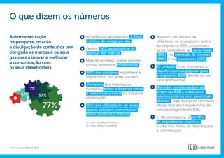 O que dizem os números

A democratização                         As redes sociais registam 1,5 mil    Segundo um estudo da
na pesquisa, criação                     milhões de visitas por dia (1);      eMarketer, os vendedores online
e divulgação de conteúdos tem                                                 do segmento B2B concentram-
                                         Destes, 50% associam-se às           se na capacidade de gerar leads
obrigado as marcas e os seus             páginas das marcas (2);              (38%) , na retenção de clientes
gestores a inovar e melhorar                                                  (34%) e no awareness (28%).
                                         Mais de um terço acede às redes
a comunicação com
                                         sociais através de smartphone (2);    O LinkedIn é, de momento, a
os seus stakeholders.
                                          98% dos europeus reconhece a        plataforma mais popular para
                                         importância das redes sociais(2);    o segmento B2B , devido ao seu
                                                                              cariz profissional;
                                          A maioria dos internautas
                      7%                 europeus define a Internet como       As redes sociais ajudam as
                                         o meio mais credível na busca de     empresas B2B a estabelecer
            0,7%               17%
                                         informação;                          relacionamento com potenciais
                                                                              clientes , algo que pode ser muito
                                   77%    36% dos utilizadores de redes
                                         sociais colocam comentários
                                                                              eficaz, face aos longos ciclos de
                                                                              vendas dos produtos B2B;
                                         sobre produtos e marcas (2);
                                                                              E não se esqueça: a partilha
                                         (1) Fonte: Universal McCann.         de experiências positivas
                                         (2) Fonte: InSites Consulting.       é uma boa forma de “desbloquear
                                                                              a conversação”.



© 2012 Copyright Ci Global Media
 