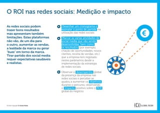 O ROI nas redes sociais: Medição e impacto

As redes sociais podem             Desenhar um cronograma e
trazer bons resultados             assinalar o ponto de partida na      €
mas apresentam também              utilização das redes sociais.
limitações. Estas plataformas       Marcar as várias atividades de
não vão, de um dia para            social media que vão sendo
o outro, aumentar as vendas,       desenvolvidas, bem como
a lealdade da marca ou gerar       os resultados (por exemplo,
‘buzz’ em torno da marca.          criação de oportunidades, novos
                                   clientes, receita de vendas, etc.)
Tirar partido dos social media     que a empresa tem registado
requer expectativas saudáveis      nestes parâmetros desde a
e realistas.                       implementação da estratégia
                                   de redes sociais.

                                   Observar o desempenho global
                                   da presença da empresa nas
                                   redes sociais e perceber se
                                   ajudou a aumentar os objetivos
                                   durante o percurso, observando
                                   o impacto positivo sobre o ROI
                                   global do negócio.




© 2012 Copyright Ci Global Media
 