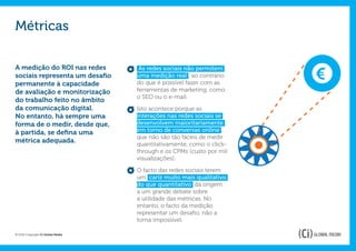Métricas

A medição do ROI nas redes          As redes sociais não permitem     €
sociais representa um desafio      uma medição real , ao contrário
permanente à capacidade            do que é possível fazer com as
de avaliação e monitorização       ferramentas de marketing, como
                                   o SEO ou o e-mail.
do trabalho feito no âmbito
da comunicação digital.            Isto acontece porque as
No entanto, há sempre uma          interações nas redes sociais se
forma de o medir, desde que,       desenvolvem maioritariamente
à partida, se defina uma           em torno de conversas online ,
                                   que não são tão fáceis de medir
métrica adequada.
                                   quantitativamente, como o click-
                                   through e os CPMs (custo por mil
                                   visualizações).

                                   O facto das redes sociais terem
                                   um cariz muito mais qualitativo
                                   do que quantitativo dá origem
                                   a um grande debate sobre
                                   a utilidade das métricas. No
                                   entanto, o facto da medição
                                   representar um desafio, não a
                                   torna impossível.

© 2012 Copyright Ci Global Media
 