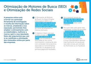 Otimização de Motores de Busca (SEO)
e Otimização de Redes Sociais

A pesquisa online está             A Otimização de Motores          Isto é possível através da
a tornar-se a principal            de Busca, ou Search Engine       utilização das redes sociais,
ferramenta de investigação         Optimization (SEO) é um          blogs, sites da empresa e
                                   processo utilizado na gestão     subdomínios, entre outros
e recolha de informação sobre
                                   da reputação e que permite       métodos.
as marcas, ampliando a sua         neutralizar menções negativas
exposição, permitindo-lhes         do nome da empresa nos           Por outro lado, para gerar mais
ampliar o entrosamento com         motores de busca.                visibilidade, é essencial proceder
os stakeholders, melhorar a                                         à otimização do website da
                                   O objetivo é fazer com que       empresa e das redes sociais,
marca e gerir a sua reputação.     a marca ocupe os primeiros       de forma a que facilmente dê
Estes são argumentos que, por      lugares dos motores de           origem a links externos,
si só, justificam a otimização     busca com as palavras-chave      o conteúdo seja partilhado
dos conteúdos online por parte     associadas ao seu nome,          e a sua marca/produto apareça
das empresas.                      minimizando o ranking de sites   mais facilmente em pesquisas
                                   com conteúdo menos positivo      nas redes sociais, por exemplo,
                                   associado ao nome/empresa,       no Technorati ou no Facebook.
                                   e fazendo-os desaparecer da
                                   primeira página de resultados.




© 2012 Copyright Ci Global Media
 