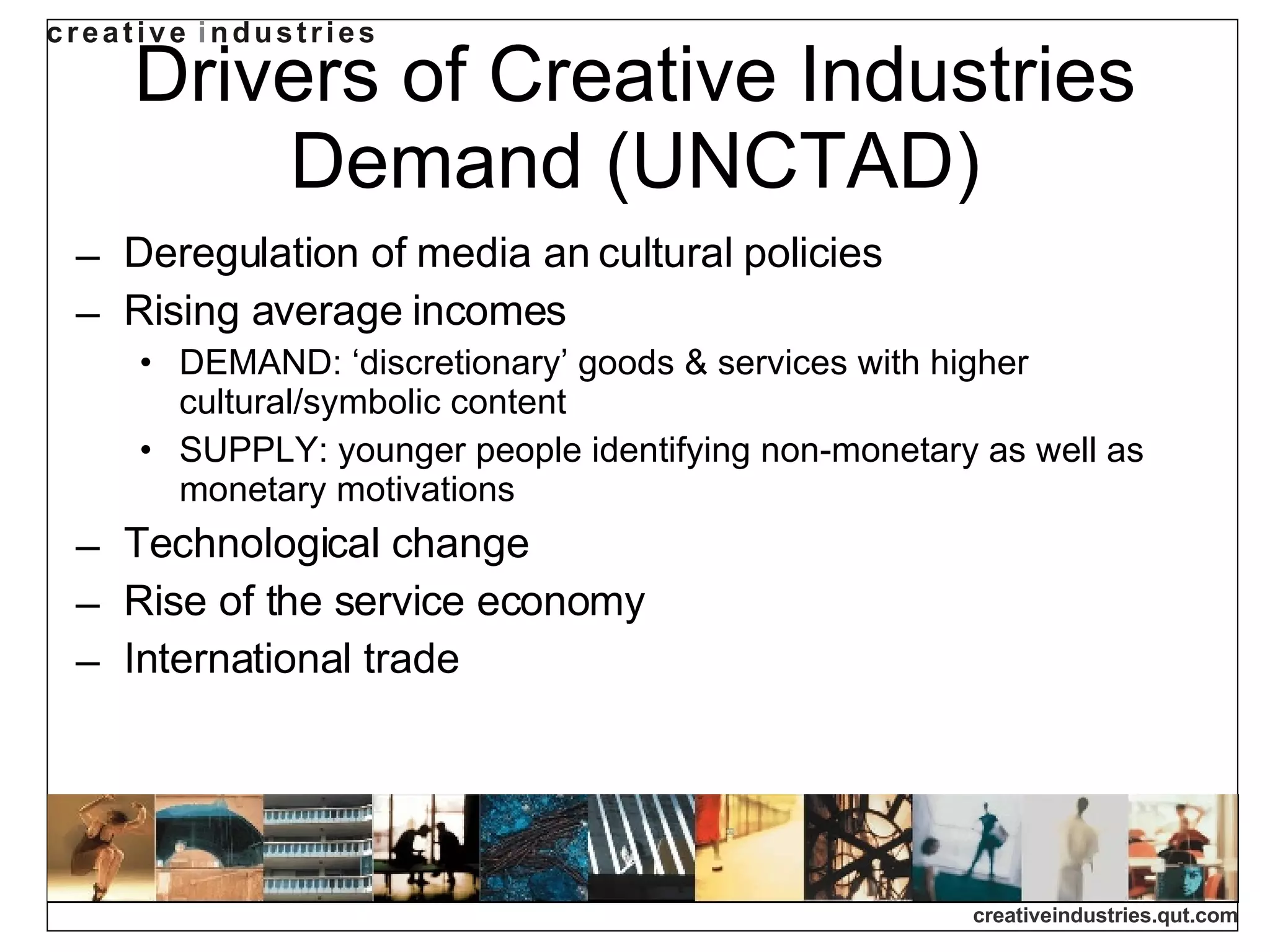 Drivers of Creative Industries Demand (UNCTAD) Deregulation of media an cultural policies Rising average incomes DEMAND: ‘discretionary’ goods & services with higher cultural/symbolic content SUPPLY: younger people identifying non-monetary as well as monetary motivations Technological change Rise of the service economy International trade 