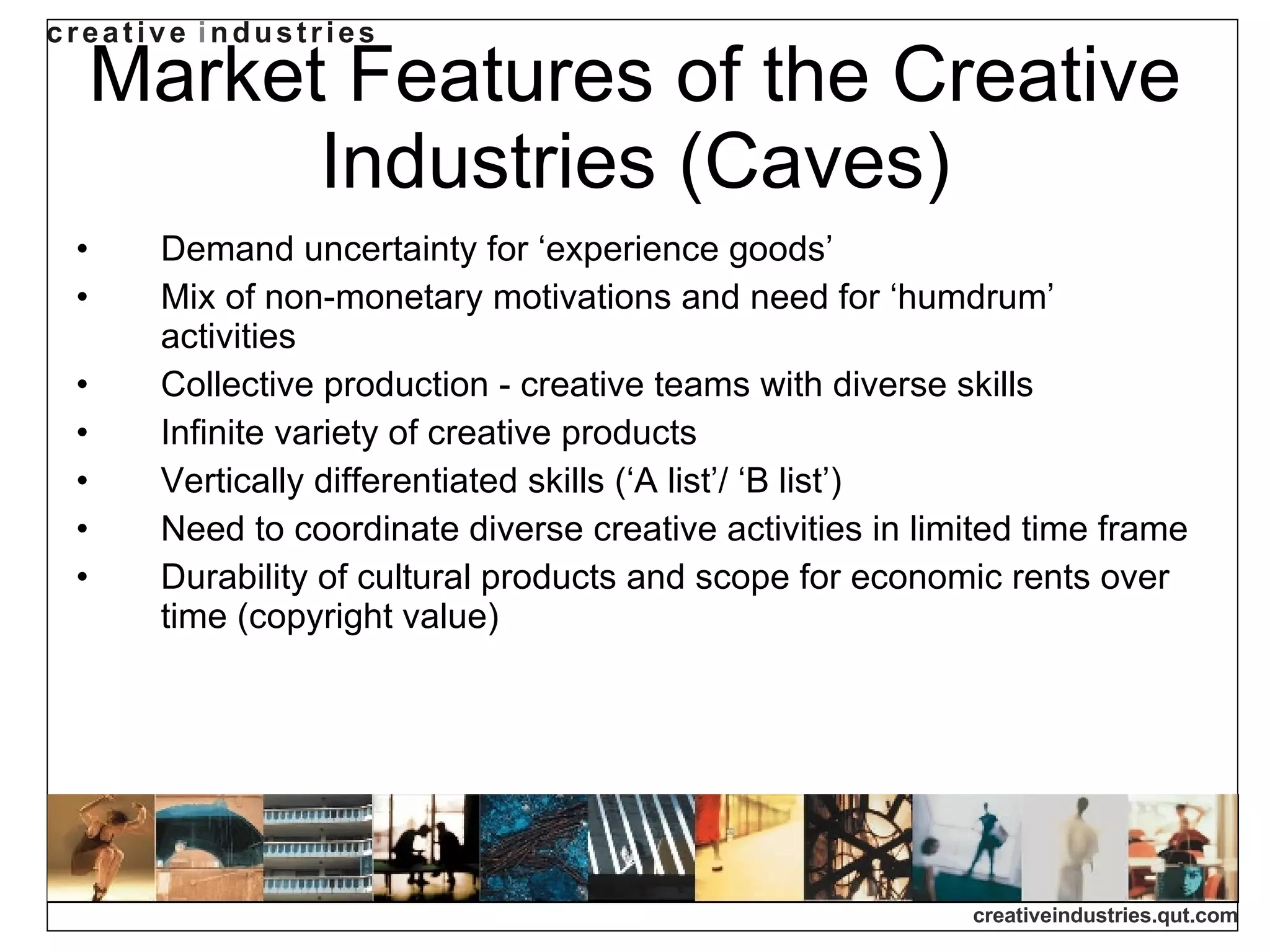 Market Features of the Creative Industries (Caves) Demand uncertainty for ‘experience goods’ Mix of non-monetary motivations and need for ‘humdrum’ activities Collective production - creative teams with diverse skills Infinite variety of creative products Vertically differentiated skills (‘A list’/ ‘B list’) Need to coordinate diverse creative activities in limited time frame Durability of cultural products and scope for economic rents over time (copyright value) 