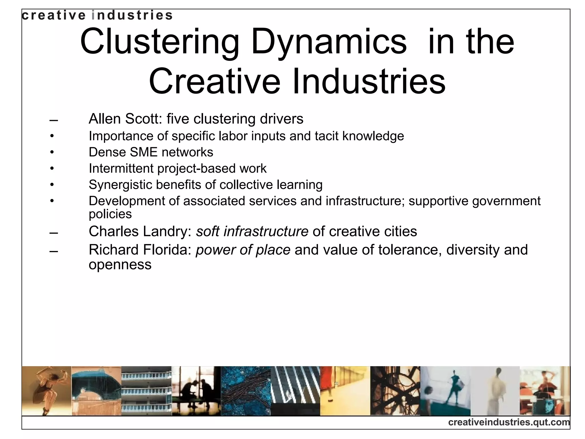 Clustering Dynamics  in the Creative Industries Allen Scott: five clustering drivers Importance of specific labor inputs and tacit knowledge Dense SME networks Intermittent project-based work Synergistic benefits of collective learning Development of associated services and infrastructure; supportive government policies Charles Landry:  soft infrastructure  of creative cities Richard Florida:  power of place  and value of tolerance, diversity and openness 
