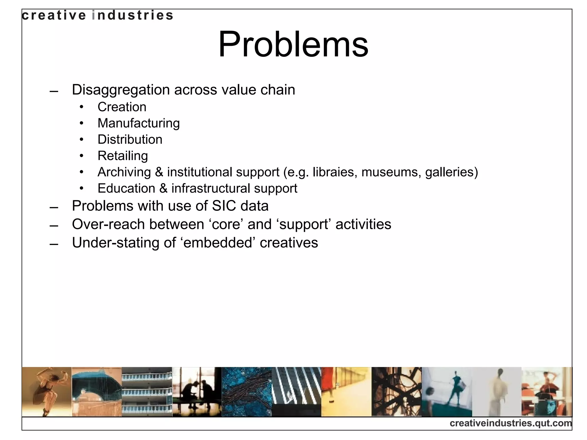 Problems Disaggregation across value chain Creation Manufacturing Distribution Retailing Archiving & institutional support (e.g. libraies, museums, galleries) Education & infrastructural support Problems with use of SIC data Over-reach between ‘core’ and ‘support’ activities Under-stating of ‘embedded’ creatives 