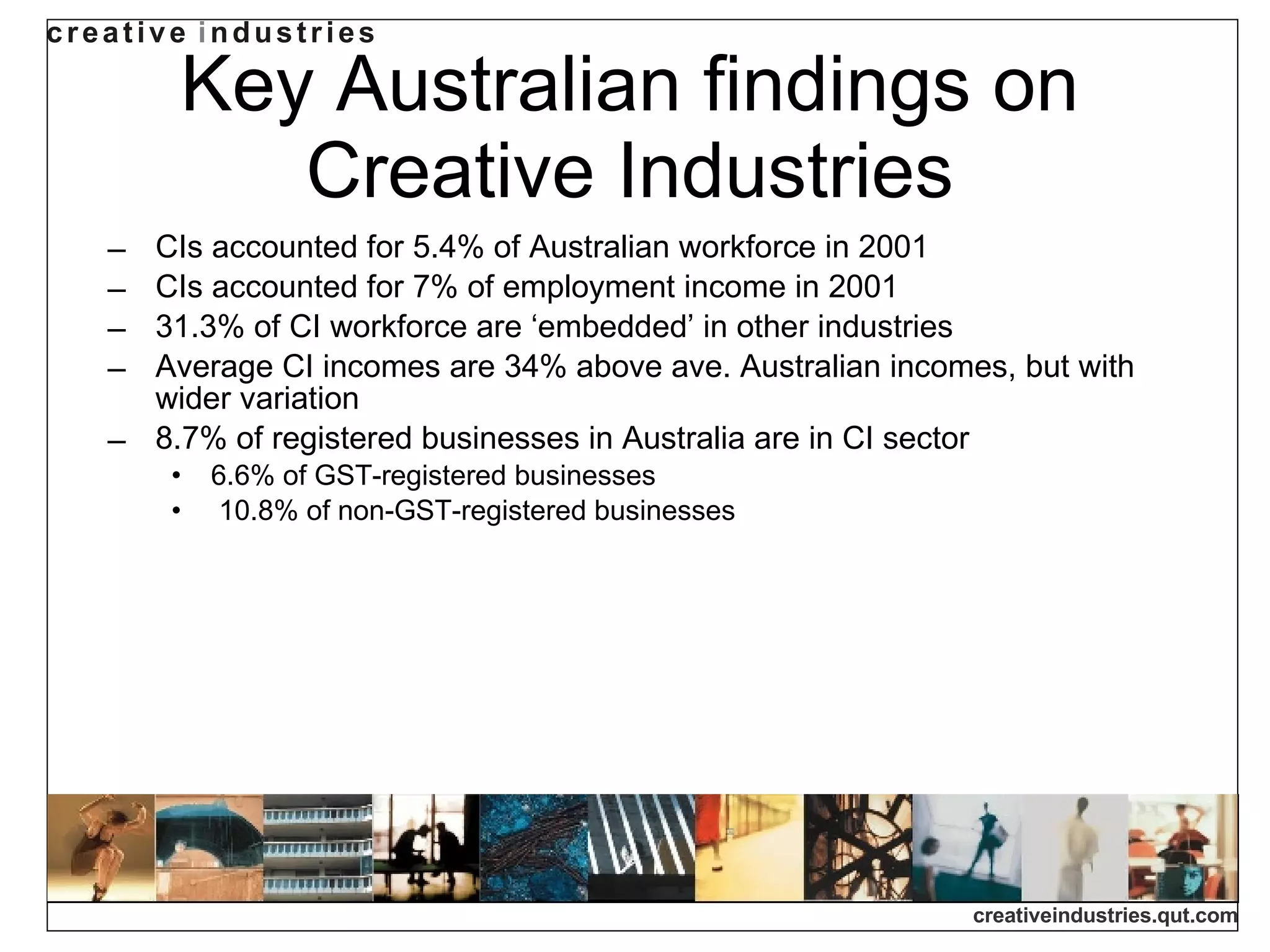 Key Australian findings on Creative Industries CIs accounted for 5.4% of Australian workforce in 2001 CIs accounted for 7% of employment income in 2001 31.3% of CI workforce are ‘embedded’ in other industries Average CI incomes are 34% above ave. Australian incomes, but with wider variation 8.7% of registered businesses in Australia are in CI sector 6.6% of GST-registered businesses 10.8% of non-GST-registered businesses 