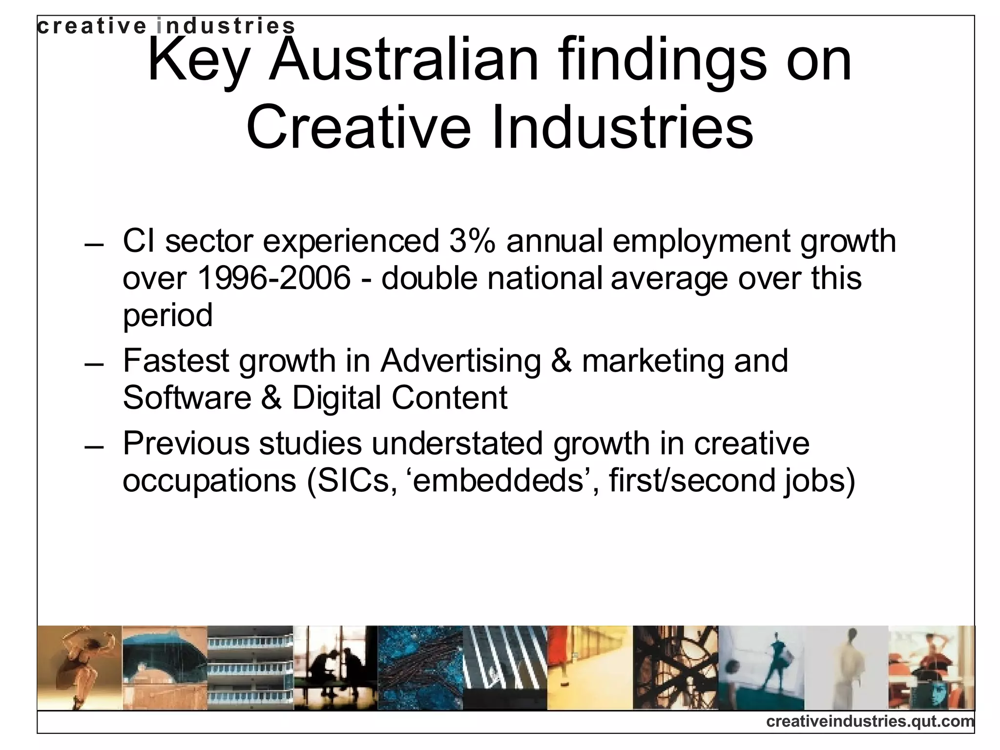 Key Australian findings on Creative Industries CI sector experienced 3% annual employment growth over 1996-2006 - double national average over this period Fastest growth in Advertising & marketing and Software & Digital Content Previous studies understated growth in creative occupations (SICs, ‘embeddeds’, first/second jobs) 