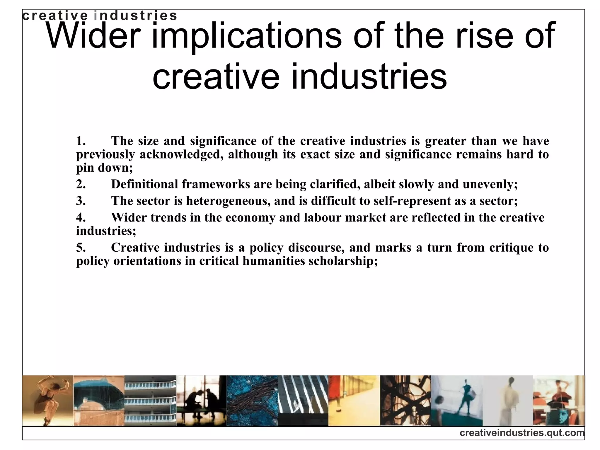 Wider implications of the rise of creative industries 1. The size and significance of the creative industries is greater than we have previously acknowledged, although its exact size and significance remains hard to pin down; 2. Definitional frameworks are being clarified, albeit slowly and unevenly; 3. The sector is heterogeneous, and is difficult to self-represent as a sector; 4. Wider trends in the economy and labour market are reflected in the creative industries; 5. Creative industries is a policy discourse, and marks a turn from critique to policy orientations in critical humanities scholarship; 