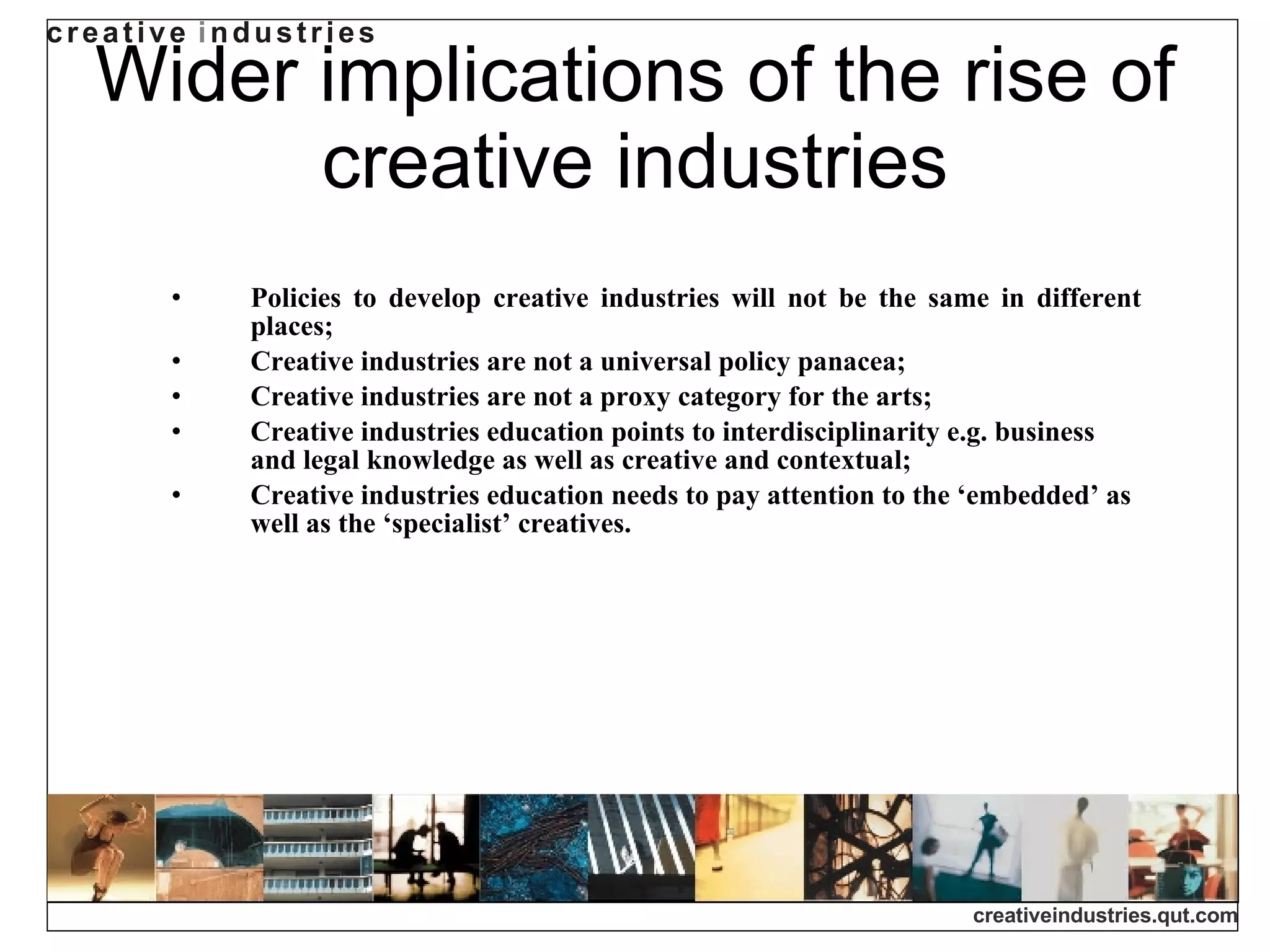 Wider implications of the rise of creative industries Policies to develop creative industries will not be the same in different places; Creative industries are not a universal policy panacea; Creative industries are not a proxy category for the arts; Creative industries education points to interdisciplinarity e.g. business and legal knowledge as well as creative and contextual; Creative industries education needs to pay attention to the ‘embedded’ as well as the ‘specialist’ creatives. 