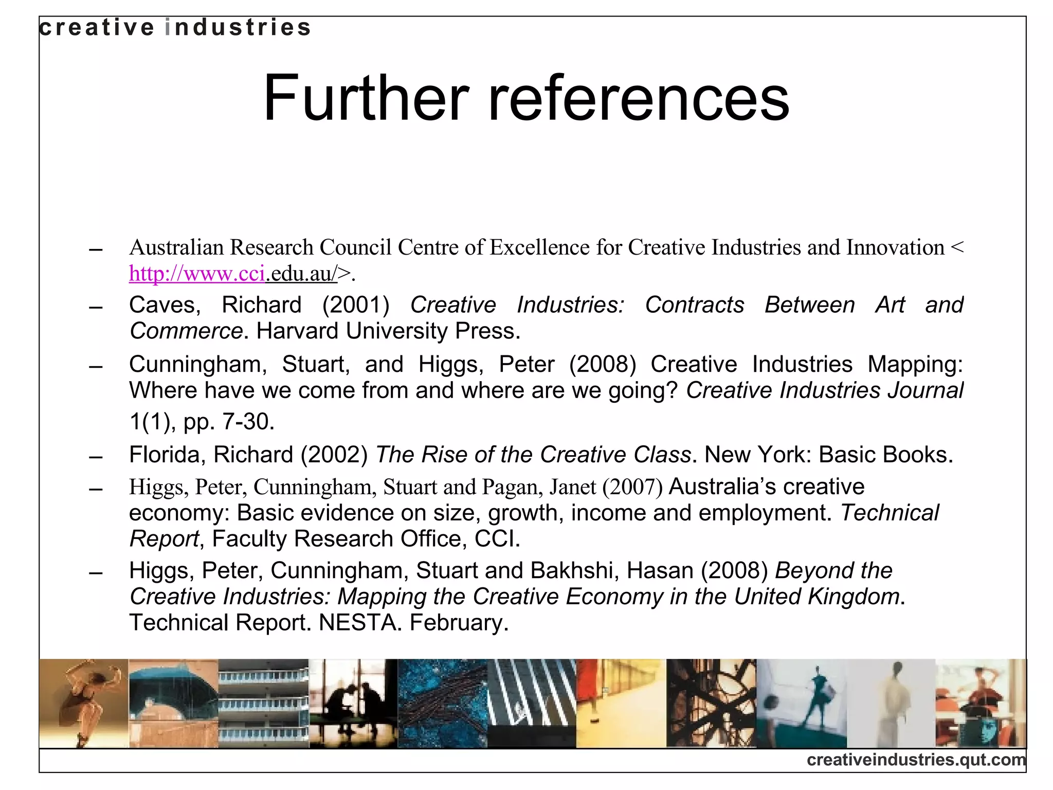 Further references Australian Research Council Centre of Excellence for Creative Industries and Innovation <   http://www. cci .edu.au/ >. Caves, Richard (2001)  Creative Industries: Contracts Between Art and Commerce . Harvard University Press.  Cunningham, Stuart, and Higgs, Peter (2008) Creative Industries Mapping: Where have we come from and where are we going?  Creative Industries Journal  1(1), pp. 7-30.   Florida, Richard (2002)  The Rise of the Creative Class . New York: Basic Books. Higgs, Peter, Cunningham, Stuart and Pagan, Janet (2007)  Australia’s creative economy: Basic evidence on size, growth, income and employment.  Technical Report , Faculty Research Office, CCI. Higgs, Peter, Cunningham, Stuart and Bakhshi, Hasan (2008)  Beyond the Creative Industries: Mapping the Creative Economy in the United Kingdom . Technical Report. NESTA. February.  