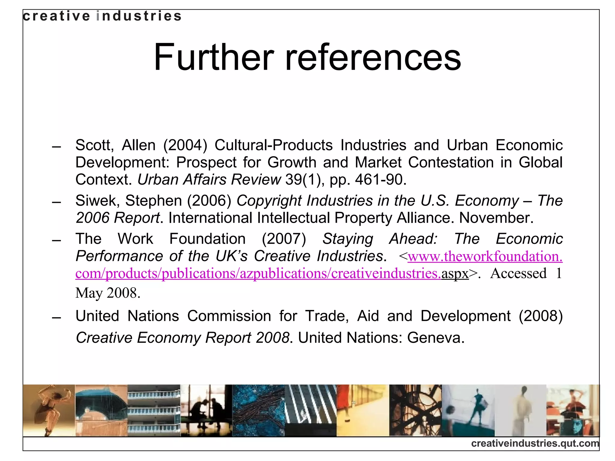 Further references Scott, Allen (2004) Cultural-Products Industries and Urban Economic Development: Prospect for Growth and Market Contestation in Global Context.  Urban Affairs Review  39(1), pp. 461-90.  Siwek, Stephen (2006)  Copyright Industries in the U.S. Economy  –  The 2006 Report . International Intellectual Property Alliance. November.  The Work Foundation (2007)  Staying Ahead: The Economic Performance of the UK’s Creative Industries .  < www. theworkfoundation . com/products/publications/azpublications/creativeindustries . aspx >. Accessed 1 May 2008.   United Nations Commission for Trade, Aid and Development (2008)  Creative Economy Report 2008 . United Nations: Geneva.   