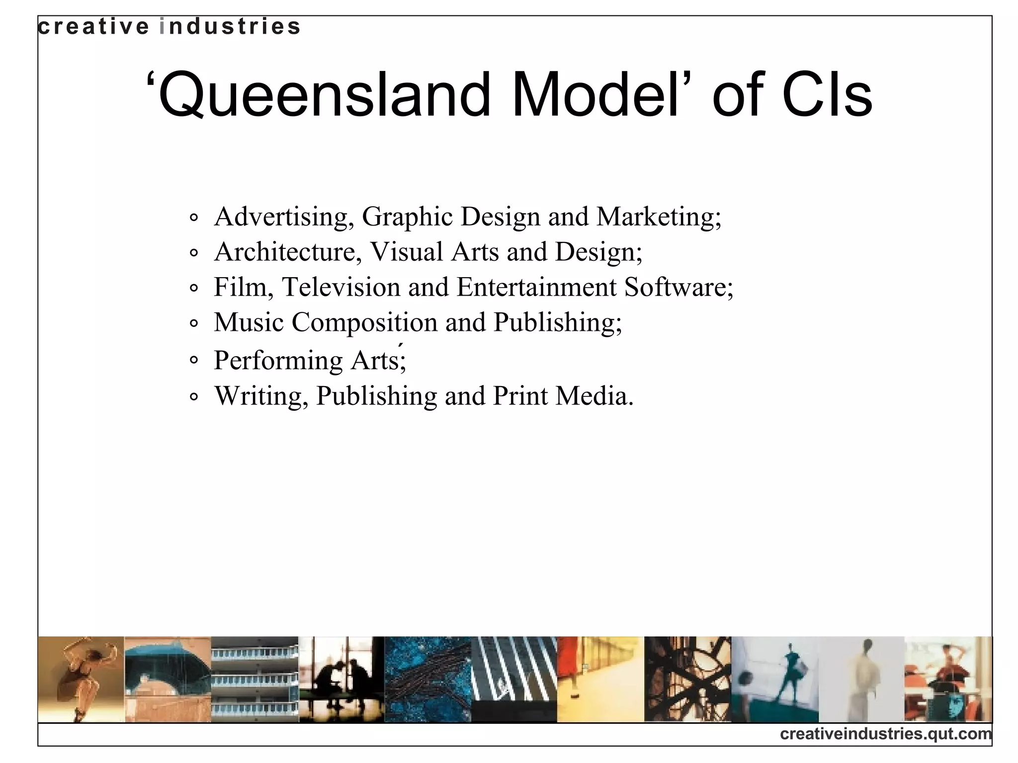 ‘ Queensland Model’ of CIs Advertising, Graphic Design and Marketing; Architecture, Visual Arts and Design; Film, Television and Entertainment Software; Music Composition and Publishing; Performing Arts;  Writing, Publishing and Print Media.  