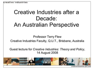 Creative Industries after a Decade: An Australian Perspective Professor Terry Flew Creative Industries Faculty, Q.U.T., Brisbane, Australia Guest lecture for  Creative Industries: Theory and Policy , 14 August 2008 