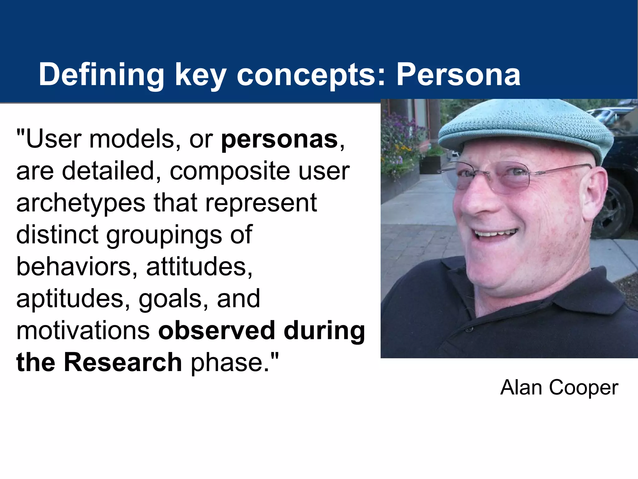 Defining key concepts: Persona
"User models, or personas,
are detailed, composite user
archetypes that represent
distinct groupings of
behaviors, attitudes,
aptitudes, goals, and
motivations observed during
the Research phase."
Alan Cooper
 