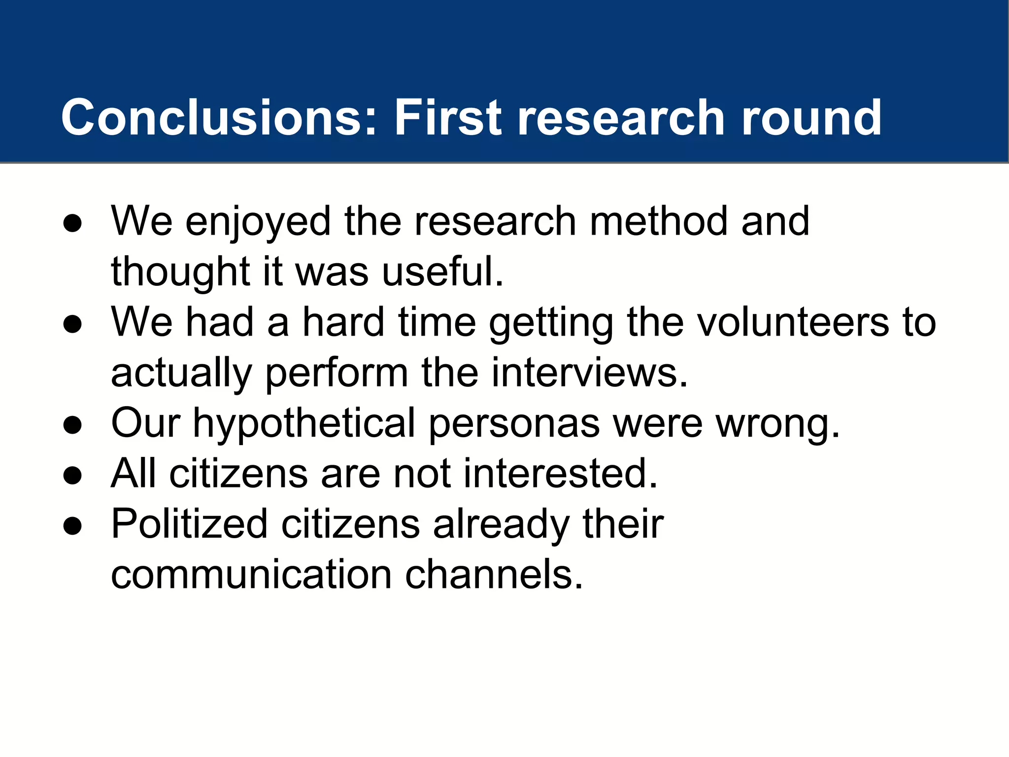 Conclusions: First research round
● We enjoyed the research method and
thought it was useful.
● We had a hard time getting the volunteers to
actually perform the interviews.
● Our hypothetical personas were wrong.
● All citizens are not interested.
● Politized citizens already their
communication channels.
 