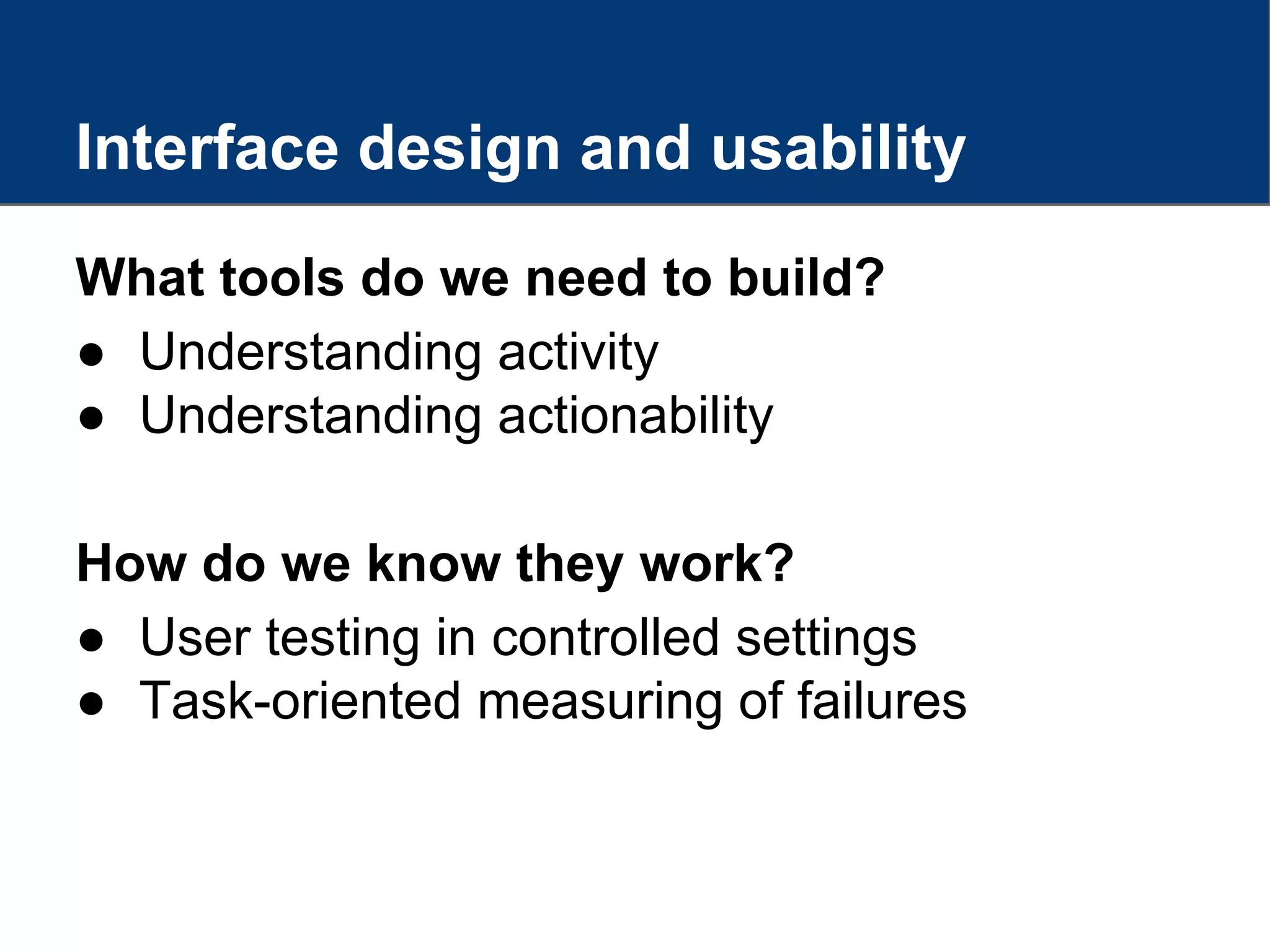 Interface design and usability
What tools do we need to build?
● Understanding activity
● Understanding actionability
How do we know they work?
● User testing in controlled settings
● Task-oriented measuring of failures
 