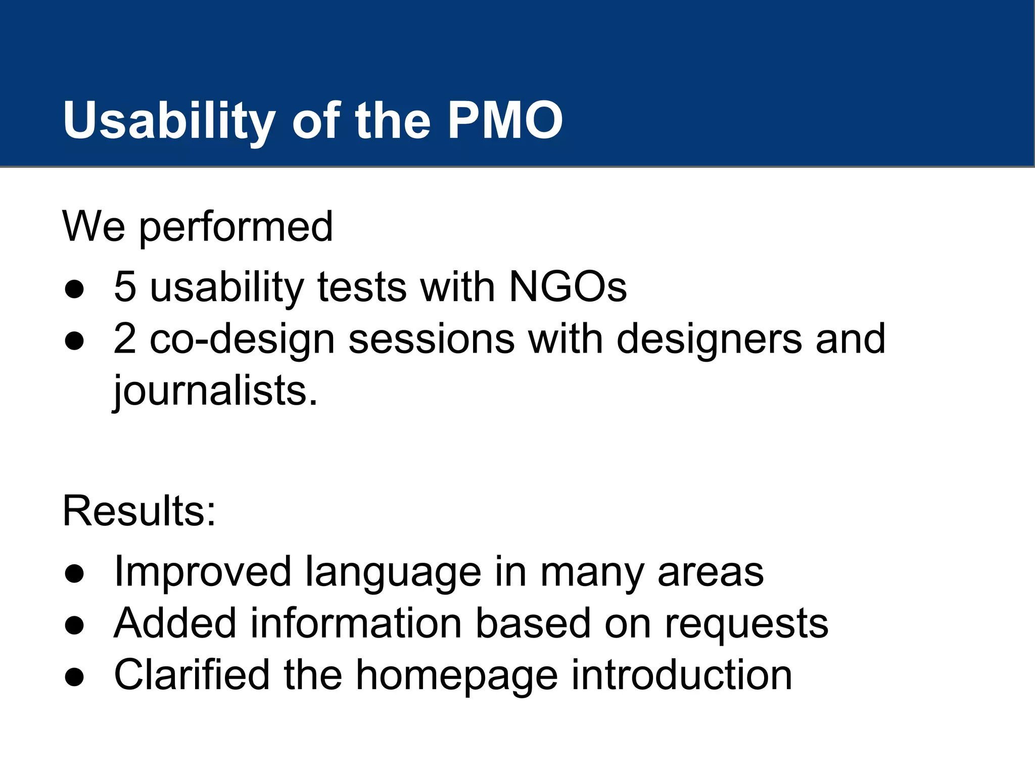 We performed
● 5 usability tests with NGOs
● 2 co-design sessions with designers and
journalists.
Results:
● Improved language in many areas
● Added information based on requests
● Clarified the homepage introduction
Usability of the PMO
 