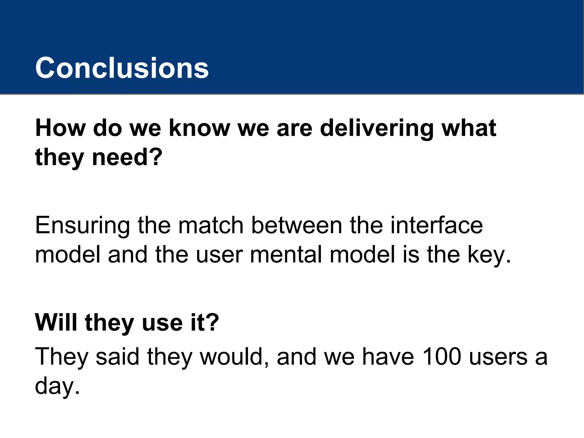 Conclusions
How do we know we are delivering what
they need?
Ensuring the match between the interface
model and the user mental model is the key.
Will they use it?
They said they would, and we have 100 users a
day.
 