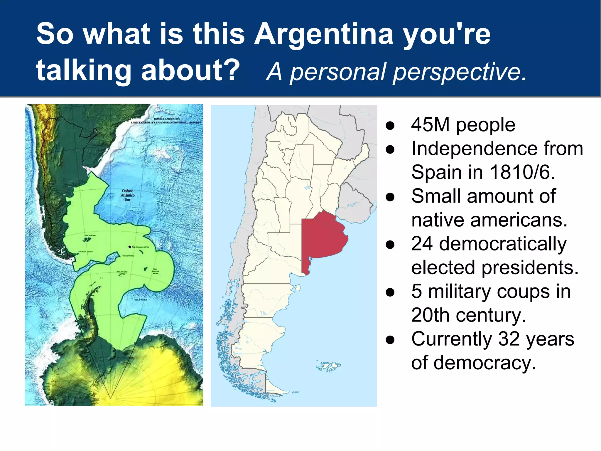 So what is this Argentina you're
talking about? A personal perspective.
● 45M people
● Independence from
Spain in 1810/6.
● Small amount of
native americans.
● 24 democratically
elected presidents.
● 5 military coups in
20th century.
● Currently 32 years
of democracy.
 