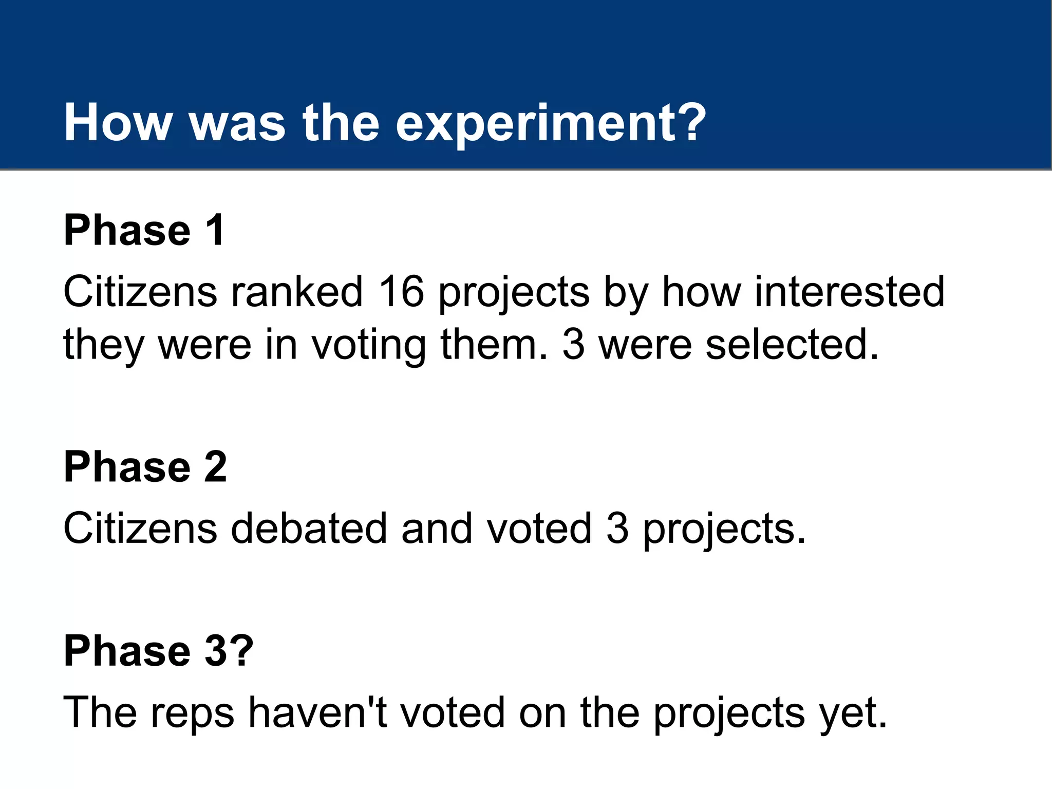 How was the experiment?
Phase 1
Citizens ranked 16 projects by how interested
they were in voting them. 3 were selected.
Phase 2
Citizens debated and voted 3 projects.
Phase 3?
The reps haven't voted on the projects yet.
 