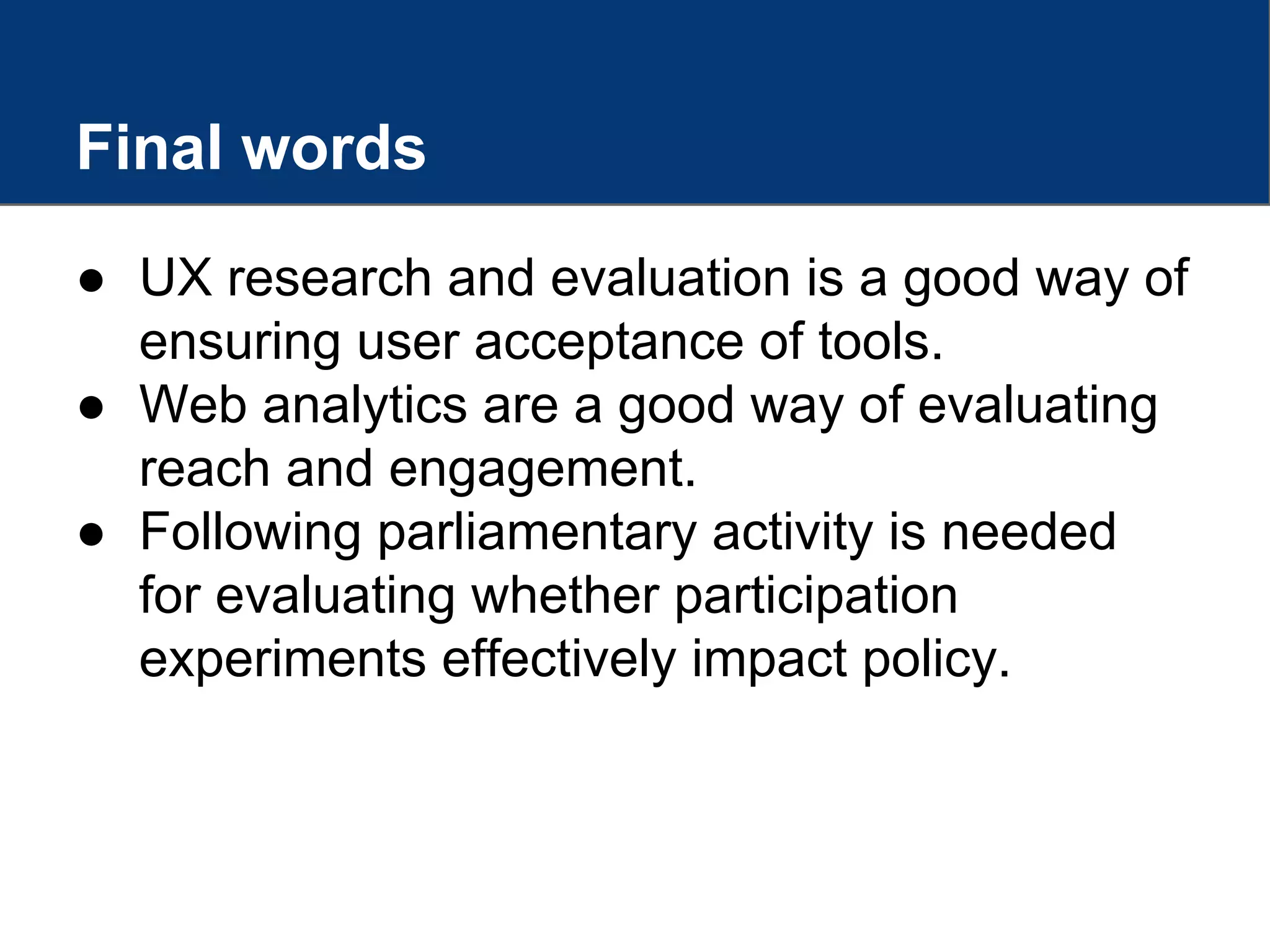 Final words
● UX research and evaluation is a good way of
ensuring user acceptance of tools.
● Web analytics are a good way of evaluating
reach and engagement.
● Following parliamentary activity is needed
for evaluating whether participation
experiments effectively impact policy.
 