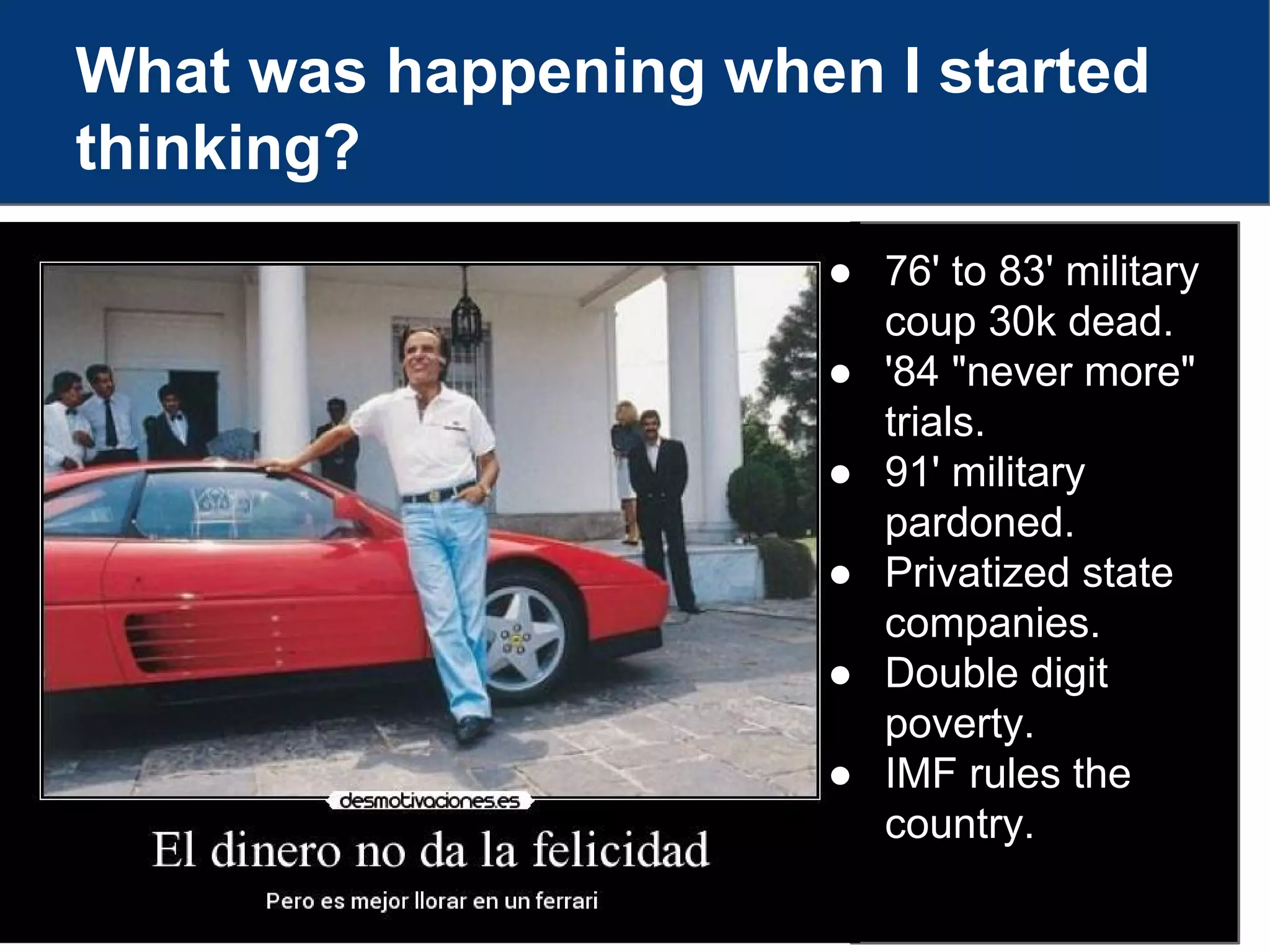 What was happening when I started
thinking?
● 76' to 83' military
coup 30k dead.
● '84 "never more"
trials.
● 91' military
pardoned.
● Privatized state
companies.
● Double digit
poverty.
● IMF rules the
country.
 