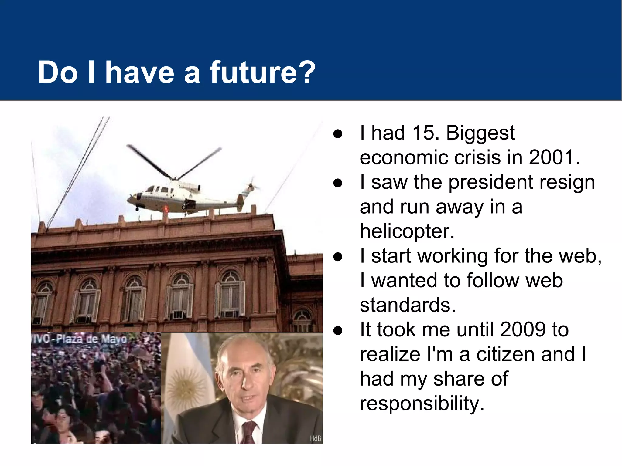 Do I have a future?
● I had 15. Biggest
economic crisis in 2001.
● I saw the president resign
and run away in a
helicopter.
● I start working for the web,
I wanted to follow web
standards.
● It took me until 2009 to
realize I'm a citizen and I
had my share of
responsibility.
 