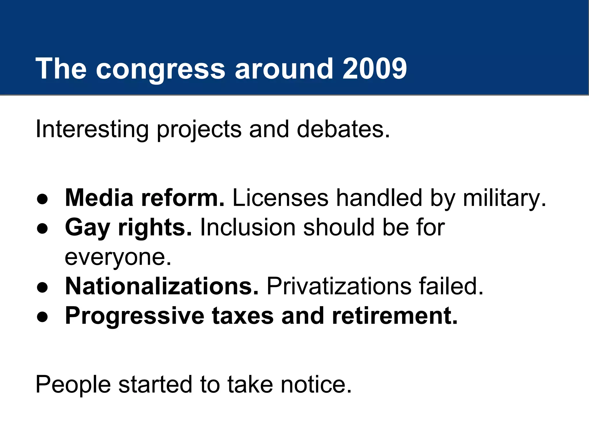 The congress around 2009
Interesting projects and debates.
● Media reform. Licenses handled by military.
● Gay rights. Inclusion should be for
everyone.
● Nationalizations. Privatizations failed.
● Progressive taxes and retirement.
People started to take notice.
 